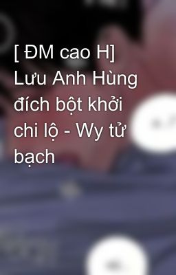 [ ĐM cao H] Lưu Anh Hùng đích bột khởi chi lộ - Wy tử bạch