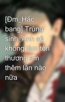 [Đm_Hắc bang] Trùng sinh_Anh sẽ không làm tổn thương em thêm lần nào nữa