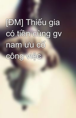 [ĐM] Thiếu gia có tiền cùng gv nam ưu cố công việc