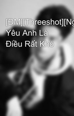 [ĐM][Threeshot][Ngược-He] Yêu Anh Là Điều Rất Khó