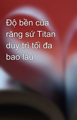 Độ bền của răng sứ Titan duy trì tối đa bao lâu