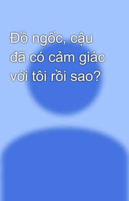 Đồ ngốc, cậu đã có cảm giác với tôi rồi sao?