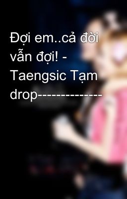 Đợi em..cả đời vẫn đợi! - Taengsic Tạm drop--------------