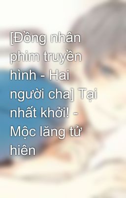 [Đồng nhân phim truyền hình - Hai người cha] Tại nhất khởi! - Mộc lăng tử hiên