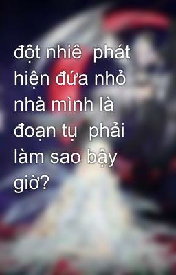 đột nhiê  phát hiện đứa nhỏ nhà mình là đoạn tụ  phải làm sao bậy giờ?