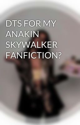 DTS FOR MY ANAKIN SKYWALKER FANFICTION?