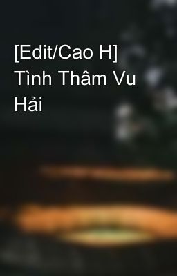 [Edit/Cao H] Tình Thâm Vu Hải 💦