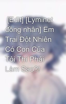  [Edit] [Lyminet đồng nhân] Em Trai Đột Nhiên Có Con Của Tôi Thì Phải Làm Sao?!