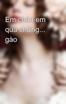 Em chán em quá chừng... gào