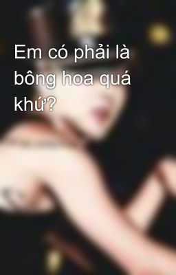 Em có phải là bông hoa quá khứ?