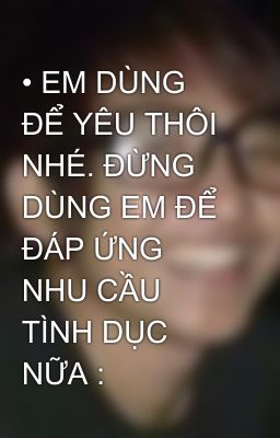 • EM DÙNG ĐỂ YÊU THÔI NHÉ. ĐỪNG DÙNG EM ĐỂ ĐÁP ỨNG NHU CẦU TÌNH DỤC NỮA :