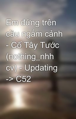 Em đứng trên cầu ngắm cảnh - Cố Tây Tước (nothing_nhh cv) - Updating -> C52