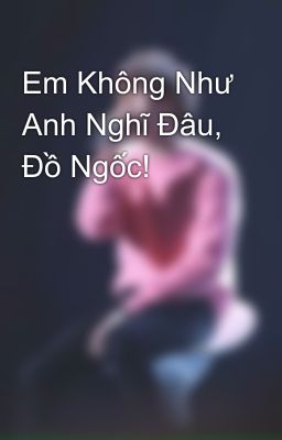 Em Không Như Anh Nghĩ Đâu, Đồ Ngốc!