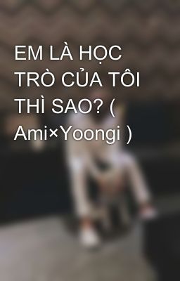 EM LÀ HỌC TRÒ CỦA TÔI THÌ SAO? ( Ami×Yoongi )