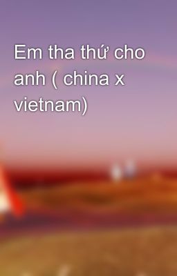 Em tha thứ cho anh ( china x vietnam)