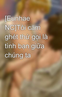 [Eunhae NC]Tôi căm ghét thứ gọi là tình bạn giữa chúng ta