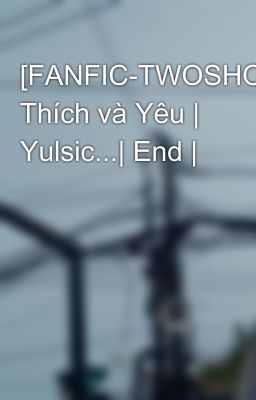 [FANFIC-TWOSHOT] Thích và Yêu | Yulsic...| End |