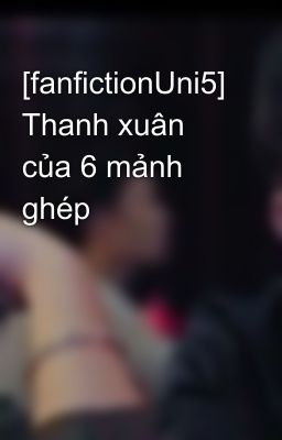 [fanfictionUni5] Thanh xuân của 6 mảnh ghép