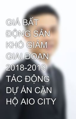 GIÁ BẤT ĐỘNG SẢN KHÓ GIẢM GIAI ĐOẠN 2018-2019 TÁC ĐỘNG DỰ ÁN CĂN HỘ AIO CITY