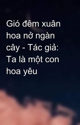 Gió đêm xuân hoa nở ngàn cây - Tác giả: Ta là một con hoa yêu