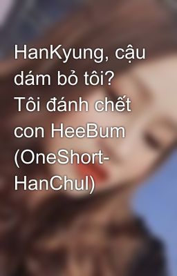 HanKyung, cậu dám bỏ tôi? Tôi đánh chết con HeeBum (OneShort- HanChul)