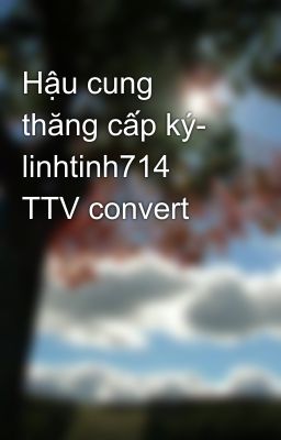 Hậu cung thăng cấp ký- linhtinh714 TTV convert