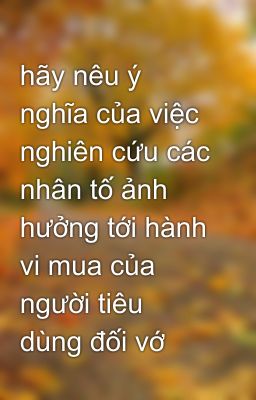 hãy nêu ý nghĩa của việc nghiên cứu các nhân tố ảnh hưởng tới hành vi mua của người tiêu dùng đối vớ