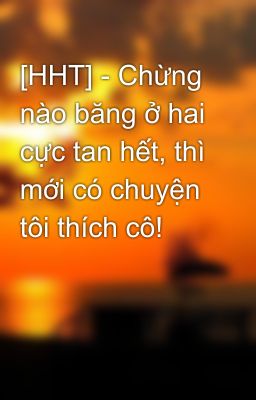 [HHT] - Chừng nào băng ở hai cực tan hết, thì mới có chuyện tôi thích cô!