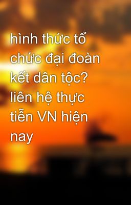 hình thức tổ chức đại đoàn kết dân tộc? liên hệ thực tiễn VN hiện nay