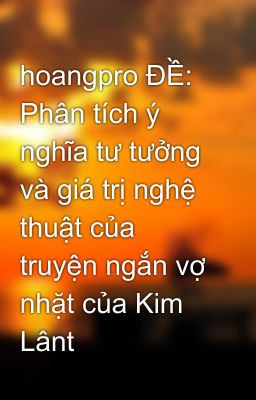 hoangpro ĐỀ: Phân tích ý nghĩa tư tưởng và giá trị nghệ thuật của truyện ngắn vợ nhặt của Kim Lânt