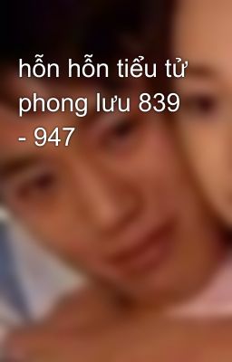 hỗn hỗn tiểu tử phong lưu 839 - 947