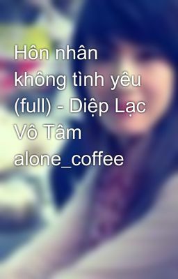 Hôn nhân không tình yêu (full) - Diệp Lạc Vô Tâm alone_coffee