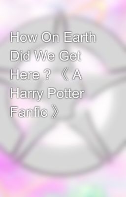 How On Earth Did We Get Here ? 《 A Harry Potter Fanfic 》 