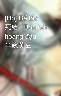 [Hp] Bế tắc 死结 - Bán bát hoàng đậu 半碗黄豆