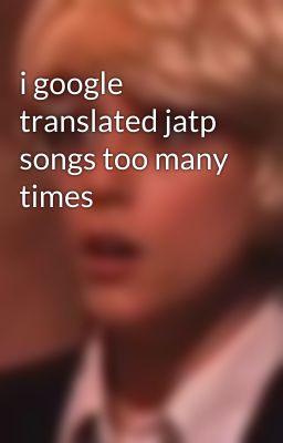 i google translated jatp songs too many times