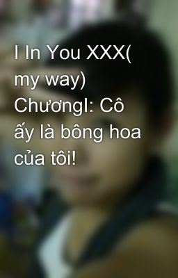 I In You XXX( my way) ChươngI: Cô ấy là bông hoa của tôi!