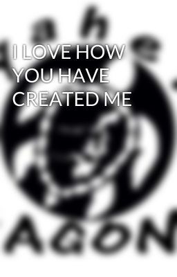 I LOVE HOW YOU HAVE CREATED ME