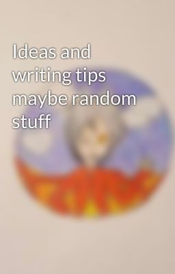 Ideas and writing tips maybe random stuff