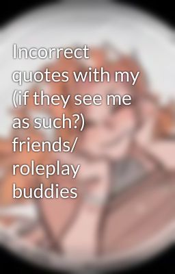 Incorrect quotes with my (if they see me as such?) friends/ roleplay buddies