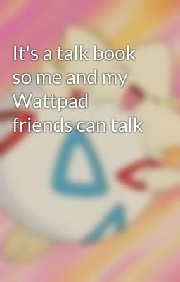 It's a talk book so me and my Wattpad friends can talk