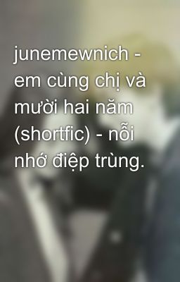 junemewnich - em cùng chị và mười hai năm (shortfic) - nỗi nhớ điệp trùng.