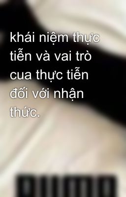 khái niệm thực tiễn và vai trò cua thực tiễn đối với nhận thức.