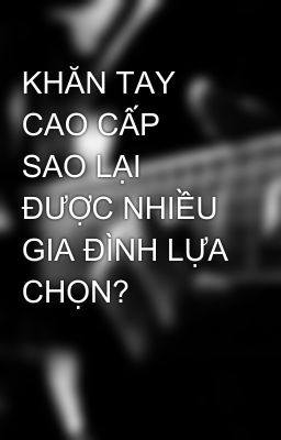 KHĂN TAY CAO CẤP SAO LẠI ĐƯỢC NHIỀU GIA ĐÌNH LỰA CHỌN?