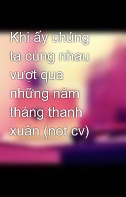 Khi ấy chúng ta cùng nhau vượt qua những năm tháng thanh xuân (not cv)