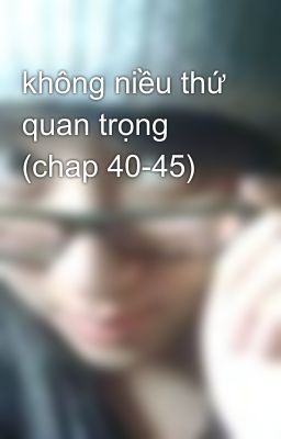 không niều thứ quan trọng (chap 40-45)