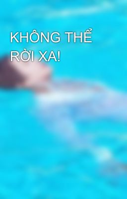 KHÔNG THỂ RỜI XA!