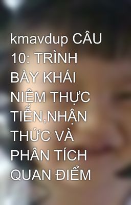 kmavdup CÂU 10: TRÌNH BÀY KHÁI NIỆM THỰC TIỄN,NHẬN THỨC VÀ PHÂN TÍCH QUAN ĐIỂM