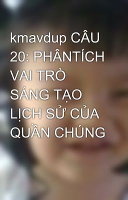 kmavdup CÂU 20: PHÂNTÍCH VAI TRÒ SÁNG TẠO LỊCH SỬ CỦA QUẦN CHÚNG