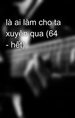 là ai làm cho ta xuyên qua (64 - hết)