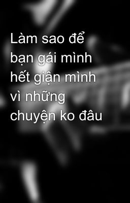 Làm sao để bạn gái mình hết giận mình vì những chuyện ko đâu